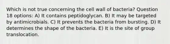 Which is not true concerning the cell wall of bacteria? Question 18 options: A) It contains peptidoglycan. B) It may be targeted by antimicrobials. C) It prevents the bacteria from bursting. D) It determines the shape of the bacteria. E) It is the site of group translocation.