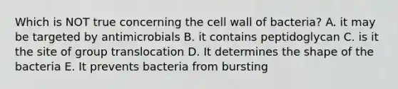 Which is NOT true concerning the cell wall of bacteria? A. it may be targeted by antimicrobials B. it contains peptidoglycan C. is it the site of group translocation D. It determines the shape of the bacteria E. It prevents bacteria from bursting