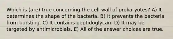 Which is (are) true concerning the cell wall of prokaryotes? A) It determines the shape of the bacteria. B) It prevents the bacteria from bursting. C) It contains peptidoglycan. D) It may be targeted by antimicrobials. E) All of the answer choices are true.