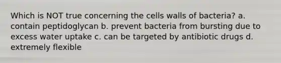 Which is NOT true concerning the cells walls of bacteria? a. contain peptidoglycan b. prevent bacteria from bursting due to excess water uptake c. can be targeted by antibiotic drugs d. extremely flexible