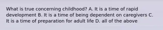 What is true concerning childhood? A. It is a time of rapid development B. It is a time of being dependent on caregivers C. It is a time of preparation for adult life D. all of the above