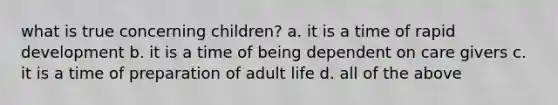 what is true concerning children? a. it is a time of rapid development b. it is a time of being dependent on care givers c. it is a time of preparation of adult life d. all of the above