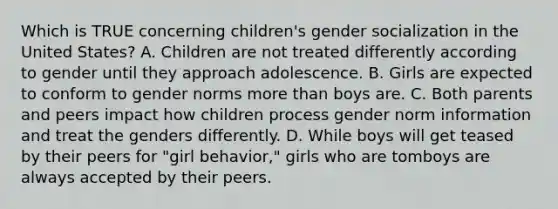 Which is TRUE concerning children's gender socialization in the United States? A. Children are not treated differently according to gender until they approach adolescence. B. Girls are expected to conform to gender norms more than boys are. C. Both parents and peers impact how children process gender norm information and treat the genders differently. D. While boys will get teased by their peers for "girl behavior," girls who are tomboys are always accepted by their peers.