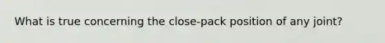 What is true concerning the close-pack position of any joint?