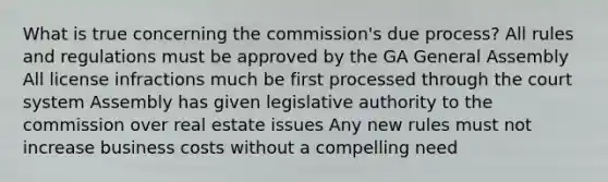 What is true concerning the commission's due process? All rules and regulations must be approved by the GA General Assembly All license infractions much be first processed through the court system Assembly has given legislative authority to the commission over real estate issues Any new rules must not increase business costs without a compelling need