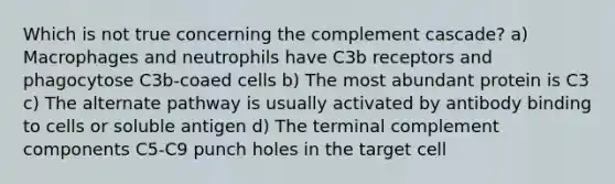 Which is not true concerning the complement cascade? a) Macrophages and neutrophils have C3b receptors and phagocytose C3b-coaed cells b) The most abundant protein is C3 c) The alternate pathway is usually activated by antibody binding to cells or soluble antigen d) The terminal complement components C5-C9 punch holes in the target cell