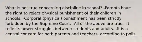 What is not true concerning discipline in school? -Parents have the right to reject physical punishment of their children in schools. -Corporal (physical) punishment has been strictly forbidden by the Supreme Court. -All of the above are true. -It reflects power struggles between students and adults. -It is a central concern for both parents and teachers, according to polls.