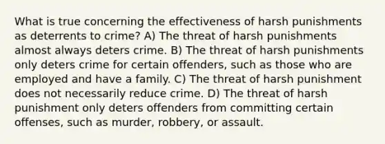 What is true concerning the effectiveness of harsh punishments as deterrents to crime? A) The threat of harsh punishments almost always deters crime. B) The threat of harsh punishments only deters crime for certain offenders, such as those who are employed and have a family. C) The threat of harsh punishment does not necessarily reduce crime. D) The threat of harsh punishment only deters offenders from committing certain offenses, such as murder, robbery, or assault.