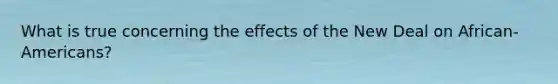What is true concerning the effects of the New Deal on African-Americans?