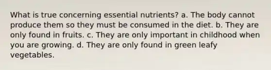 What is true concerning essential nutrients? a. The body cannot produce them so they must be consumed in the diet. b. They are only found in fruits. c. They are only important in childhood when you are growing. d. They are only found in green leafy vegetables.