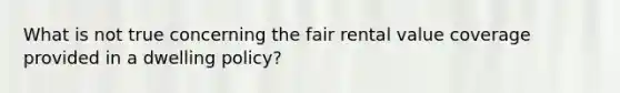 What is not true concerning the fair rental value coverage provided in a dwelling policy?