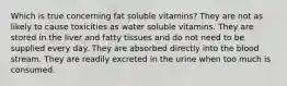 Which is true concerning fat soluble vitamins? They are not as likely to cause toxicities as water soluble vitamins. They are stored in the liver and fatty tissues and do not need to be supplied every day. They are absorbed directly into the blood stream. They are readily excreted in the urine when too much is consumed.