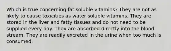 Which is true concerning fat soluble vitamins? They are not as likely to cause toxicities as water soluble vitamins. They are stored in the liver and fatty tissues and do not need to be supplied every day. They are absorbed directly into the blood stream. They are readily excreted in the urine when too much is consumed.