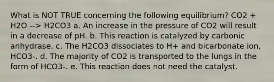 What is NOT TRUE concerning the following equilibrium? CO2 + H2O --> H2CO3 a. An increase in the pressure of CO2 will result in a decrease of pH. b. This reaction is catalyzed by carbonic anhydrase. c. The H2CO3 dissociates to H+ and bicarbonate ion, HCO3-. d. The majority of CO2 is transported to the lungs in the form of HCO3-. e. This reaction does not need the catalyst.