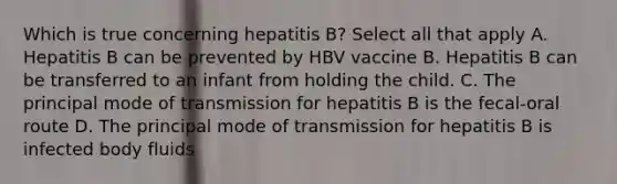 Which is true concerning hepatitis B? Select all that apply A. Hepatitis B can be prevented by HBV vaccine B. Hepatitis B can be transferred to an infant from holding the child. C. The principal mode of transmission for hepatitis B is the fecal-oral route D. The principal mode of transmission for hepatitis B is infected body fluids