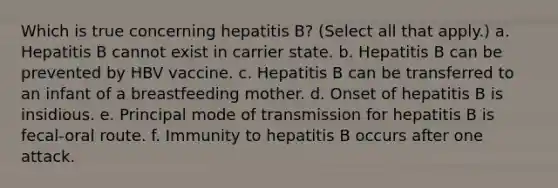 Which is true concerning hepatitis B? (Select all that apply.) a. Hepatitis B cannot exist in carrier state. b. Hepatitis B can be prevented by HBV vaccine. c. Hepatitis B can be transferred to an infant of a breastfeeding mother. d. Onset of hepatitis B is insidious. e. Principal mode of transmission for hepatitis B is fecal-oral route. f. Immunity to hepatitis B occurs after one attack.