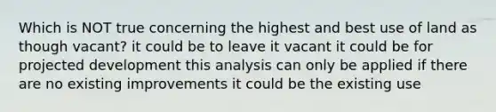 Which is NOT true concerning the highest and best use of land as though vacant? it could be to leave it vacant it could be for projected development this analysis can only be applied if there are no existing improvements it could be the existing use