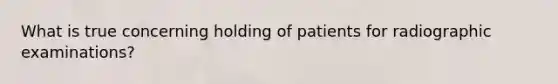 What is true concerning holding of patients for radiographic examinations?