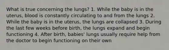 What is true concerning the lungs? 1. While the baby is in the uterus, blood is constantly circulating to and from the lungs 2. While the baby is in the uterus, the lungs are collapsed 3. During the last few weeks before birth, the lungs expand and begin functioning 4. After birth, babies' lungs usually require help from the doctor to begin functioning on their own