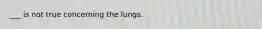 ___ is not true concerning the lungs.