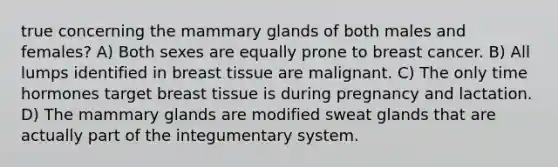 true concerning the mammary glands of both males and females? A) Both sexes are equally prone to breast cancer. B) All lumps identified in breast tissue are malignant. C) The only time hormones target breast tissue is during pregnancy and lactation. D) The mammary glands are modified sweat glands that are actually part of the integumentary system.