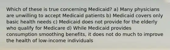 Which of these is true concerning Medicaid? a) Many physicians are unwilling to accept Medicaid patients b) Medicaid covers only basic health needs c) Medicaid does not provide for the elderly who qualify for Medicare d) While Medicaid provides consumption smoothing benefits, it does not do much to improve the health of low-income individuals