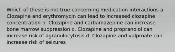 Which of these is not true concerning medication interactions a. Clozapine and erythromycin can lead to increased clozapine concentration b. Clozapine and carbamazepine can increase bone marrow suppression c. Clozapine and propranolol can increase risk of agranulocytosis d. Clozapine and valproate can increase risk of seizures