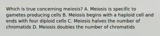 Which is true concerning meiosis? A. Meiosis is specific to gametes producing cells B. Meiosis begins with a haploid cell and ends with four diploid cells C. Meiosis halves the number of chromatids D. Meiosis doubles the number of chromatids