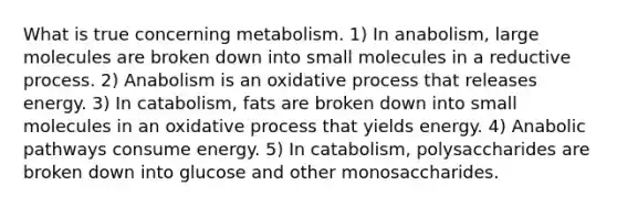 What is true concerning metabolism. 1) In anabolism, large molecules are broken down into small molecules in a reductive process. 2) Anabolism is an oxidative process that releases energy. 3) In catabolism, fats are broken down into small molecules in an oxidative process that yields energy. 4) Anabolic pathways consume energy. 5) In catabolism, polysaccharides are broken down into glucose and other monosaccharides.