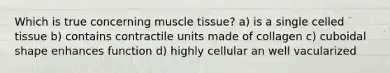 Which is true concerning muscle tissue? a) is a single celled tissue b) contains contractile units made of collagen c) cuboidal shape enhances function d) highly cellular an well vacularized