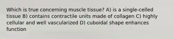 Which is true concerning muscle tissue? A) is a single-celled tissue B) contains contractile units made of collagen C) highly cellular and well vascularized D) cuboidal shape enhances function