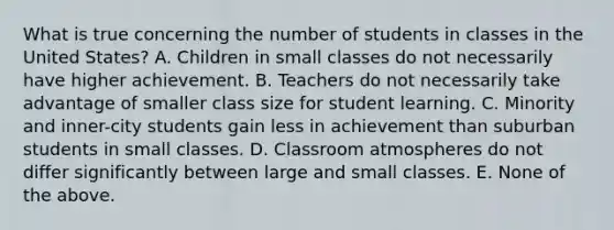 What is true concerning the number of students in classes in the United States? A. Children in small classes do not necessarily have higher achievement. B. Teachers do not necessarily take advantage of smaller class size for student learning. C. Minority and inner-city students gain less in achievement than suburban students in small classes. D. Classroom atmospheres do not differ significantly between large and small classes. E. None of the above.