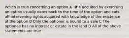 Which is true concerning an option A Title acquired by exercising an option usually dates back to the time of the option and cuts off intervening rights acquired with knowledge of the existence of the option B Only the optionor is bound to a sale C The optionee has no interest or estate in the land D All of the above statements are true