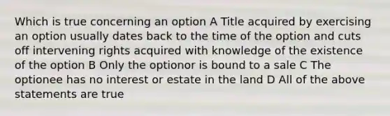 Which is true concerning an option A Title acquired by exercising an option usually dates back to the time of the option and cuts off intervening rights acquired with knowledge of the existence of the option B Only the optionor is bound to a sale C The optionee has no interest or estate in the land D All of the above statements are true