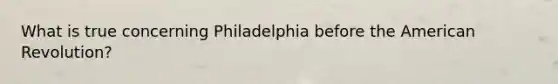 What is true concerning Philadelphia before the American Revolution?