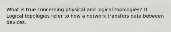 What is true concerning physical and logical topologies? D. Logical topologies refer to how a network transfers data between devices.