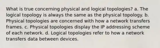 What is true concerning physical and logical topologies? a. The logical topology is always the same as the physical topology. b. Physical topologies are concerned with how a network transfers frames. c. Physical topologies display the IP addressing scheme of each network. d. Logical topologies refer to how a network transfers data between devices.