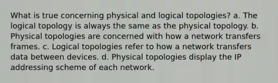 What is true concerning physical and logical topologies? a. The logical topology is always the same as the physical topology. b. Physical topologies are concerned with how a network transfers frames. c. Logical topologies refer to how a network transfers data between devices. d. Physical topologies display the IP addressing scheme of each network.