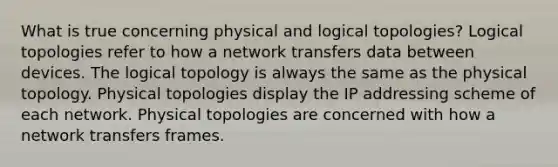 What is true concerning physical and logical topologies? Logical topologies refer to how a network transfers data between devices. The logical topology is always the same as the physical topology. Physical topologies display the IP addressing scheme of each network. Physical topologies are concerned with how a network transfers frames.