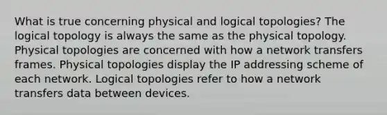 What is true concerning physical and logical topologies? The logical topology is always the same as the physical topology. Physical topologies are concerned with how a network transfers frames. Physical topologies display the IP addressing scheme of each network. Logical topologies refer to how a network transfers data between devices.