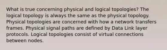 What is true concerning physical and logical topologies? The logical topology is always the same as the physical topology. Physical topologies are concerned with how a network transfers frames. Physical signal paths are defined by Data Link layer protocols. Logical topologies consist of virtual connections between nodes.