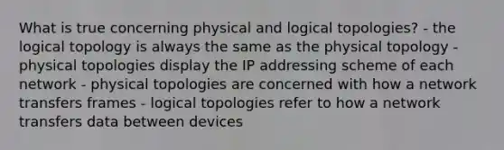 What is true concerning physical and logical topologies? - the logical topology is always the same as the physical topology - physical topologies display the IP addressing scheme of each network - physical topologies are concerned with how a network transfers frames - logical topologies refer to how a network transfers data between devices