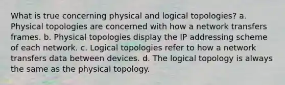 What is true concerning physical and logical topologies? a. Physical topologies are concerned with how a network transfers frames. b. Physical topologies display the IP addressing scheme of each network. c. Logical topologies refer to how a network transfers data between devices. d. The logical topology is always the same as the physical topology.