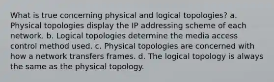 What is true concerning physical and logical topologies? a. Physical topologies display the IP addressing scheme of each network. b. Logical topologies determine the media access control method used. c. Physical topologies are concerned with how a network transfers frames. d. The logical topology is always the same as the physical topology.