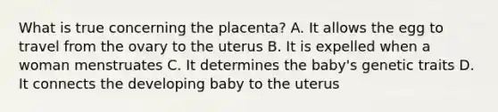 What is true concerning the placenta? A. It allows the egg to travel from the ovary to the uterus B. It is expelled when a woman menstruates C. It determines the baby's genetic traits D. It connects the developing baby to the uterus