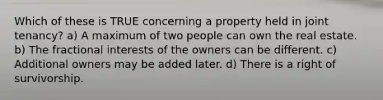 Which of these is TRUE concerning a property held in joint tenancy? a) A maximum of two people can own the real estate. b) The fractional interests of the owners can be different. c) Additional owners may be added later. d) There is a right of survivorship.