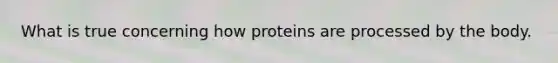 What is true concerning how proteins are processed by the body.