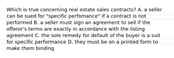 Which is true concerning real estate sales contracts? A. a seller can be sued for "specific perfomance" if a contract is not performed B. a seller must sign an agreement to sell if the offeror's terms are exactly in accordance with the listing agreement C. the sole remedy for default of the buyer is a suit for specific performance D. they must be on a printed form to make them binding