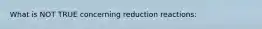 What is NOT TRUE concerning reduction reactions: