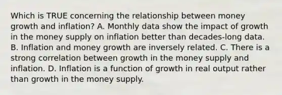 Which is TRUE concerning the relationship between money growth and inflation? A. Monthly data show the impact of growth in the money supply on inflation better than decades-long data. B. Inflation and money growth are inversely related. C. There is a strong correlation between growth in the money supply and inflation. D. Inflation is a function of growth in real output rather than growth in the money supply.